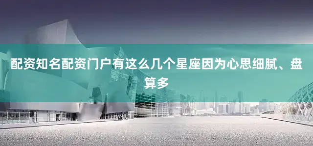 配资知名配资门户有这么几个星座因为心思细腻、盘算多