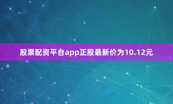 股票配资平台app正股最新价为10.12元