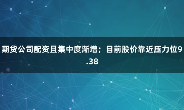 期货公司配资且集中度渐增；目前股价靠近压力位9.38
