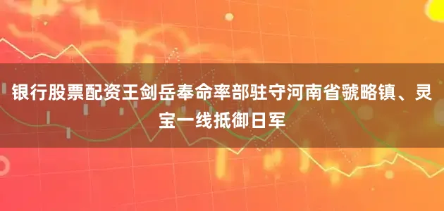 银行股票配资王剑岳奉命率部驻守河南省虢略镇、灵宝一线抵御日军