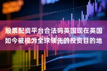 股票配资平台合法吗英国现在英国如今被视为全球领先的投资目的地