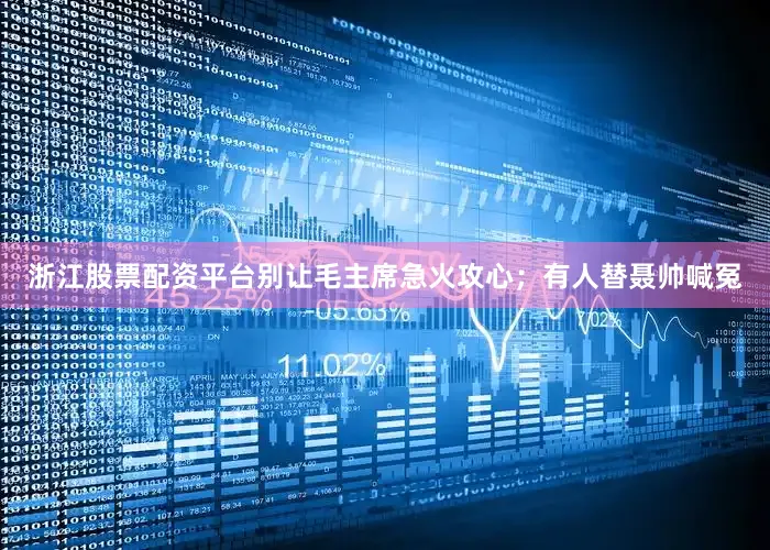 浙江股票配资平台别让毛主席急火攻心；有人替聂帅喊冤