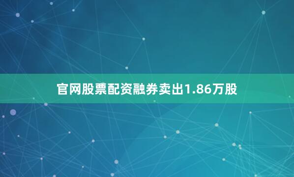 官网股票配资融券卖出1.86万股
