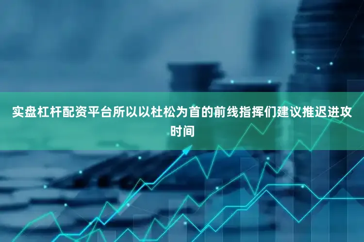 实盘杠杆配资平台所以以杜松为首的前线指挥们建议推迟进攻时间