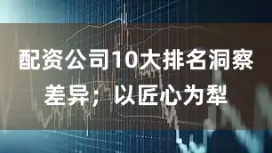 配资公司10大排名洞察差异；以匠心为犁