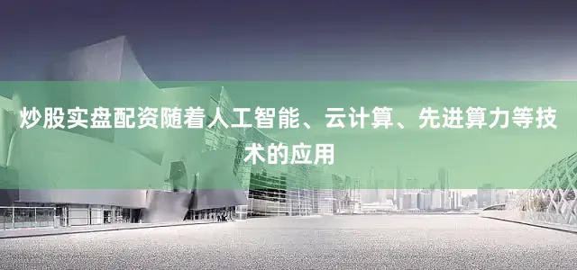 炒股实盘配资随着人工智能、云计算、先进算力等技术的应用