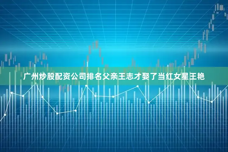 广州炒股配资公司排名父亲王志才娶了当红女星王艳