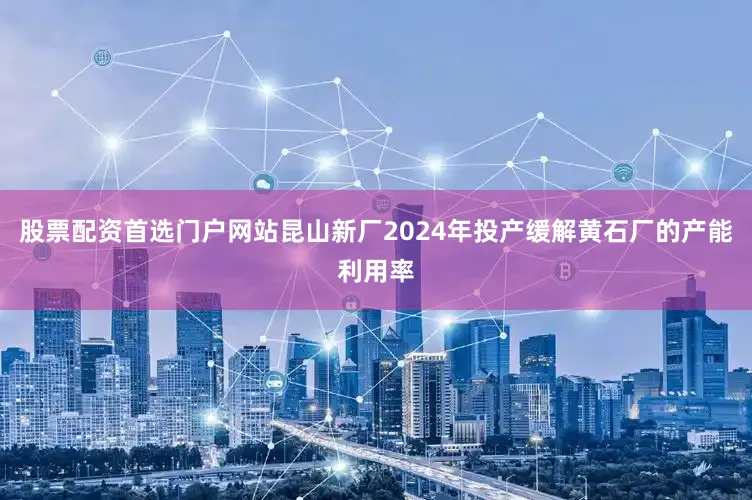 股票配资首选门户网站昆山新厂2024年投产缓解黄石厂的产能利用率
